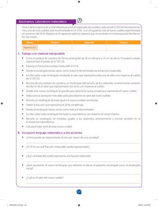 121
		
Resolvamos: Laboratorio matemático
Dentrodelosingresosdeunafamiliaperuanasehanregistradodossueldos,cadaunodeS/937,50.Paraelpróximo
mes, uno de esos sueldos será incrementado en el 10 %, y en el siguiente mes el nuevo sueldo experimentará
un aumento del 20 %. Registra en la siguiente tabla los ingresos que se escribirán en el presupuesto familiar en
los tres meses.
Meses Primero Segundo Tercero
Ingresos (S/)
1. Trabajo con material manipulable
•
• Corta un pedazo de cartulina de forma rectangular de 20 cm de base y 10 cm de altura. El pedazo cortado
representará el sueldo de S/ 937,50.
•
• Expresa en forma fraccionaria irreducible el 10 %.
•
• Divide el rectángulo tantas veces como indica el denominador de la fracción irreducible.
•
• Escribe sobre cada rectángulo resultante el valor que representa cada uno de ellos con respecto al sueldo
de S/ 937,50.
•
• Recorta de otro pedazo de cartulina, un rectángulo del tamaño de los obtenidos anteriormente; también
escribe en él, el valor que representaron los otros con respecto al sueldo.
•
• Añade este nuevo rectángulo al grande para obtener la nueva unidad que representa el nuevo sueldo.
•
• Selecciona la operación más adecuada para obtener el valor del nuevo sueldo.
•
• Recorta un rectángulo de base igual a la nueva unidad constituida.
•
• Obtén la fracción que representa el 20 %; simplifícala.
•
• Divide el rectángulo tantas veces como indica el denominador.
•
• Escribe sobre cada rectángulo formado su equivalencia con respecto al nuevo ingreso.
•
• Recorta un rectángulo de medidas iguales a los obtenidos anteriormente y escribe también en él
la respectiva equivalencia.
•
• Calcula el valor total de esta nueva unidad.
2. Incorporo lenguaje matemático a mis acciones
•
• ¿Cómo puede ser representado el cien por ciento de una cantidad?
____________________________________________________________________________________
•
• ¿El 10 % con qué fracción irreducible queda representado?
____________________________________________________________________________________
•
• ¿Qué cantidad del sueldo representa a la fracción obtenida?
____________________________________________________________________________________
•
• ¿Qué representa el nuevo rectángulo que obtienes al ubicar el pequeño rectángulo junto al rectángulo
inicial?
____________________________________________________________________________________
•
• ¿Cuál es el valor del nuevo sueldo?
____________________________________________________________________________________
MALICI2CT-U4.indd 121 5/23/16 6:43 PM
 