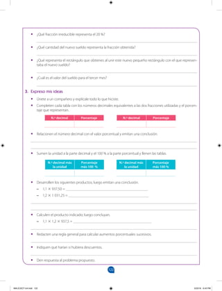 122
		
•
• ¿Qué fracción irreducible representa el 20 %?
____________________________________________________________________________________
•
• ¿Qué cantidad del nuevo sueldo representa la fracción obtenida?
____________________________________________________________________________________
•
• ¿Qué representa el rectángulo que obtienes al unir este nuevo pequeño rectángulo con el que represen-
taba el nuevo sueldo?
____________________________________________________________________________________
•
• ¿Cuál es el valor del sueldo para el tercer mes?
____________________________________________________________________________________
3. Expreso mis ideas
•
• Únete a un compañero y explícale todo lo que hiciste.
•
• Completen cada tabla con los números decimales equivalentes a las dos fracciones utilizadas y el porcen-
taje que representan.
N.º decimal Porcentaje N.º decimal Porcentaje
•
• Relacionen el número decimal con el valor porcentual y emitan una conclusión.
_______________________________________________________________________________________
_______________________________________________________________________________________
•
• Sumen la unidad a la parte decimal y el 100 % a la parte porcentual y llenen las tablas.
N.º decimal más
la unidad
Porcentaje
más 100 %
N.º decimal más
la unidad
Porcentaje
más 100 %
•
• Desarrollen los siguientes productos; luego emitan una conclusión.
–
– 1,1 × 937,50 = ___________________________________________
–
– 1,2 × 1 031,25 = __________________________________________
_______________________________________________________________________________________
_______________________________________________________________________________________
•
• Calculen el producto indicado; luego concluyan.
–
– 1,1 × 1,2 × 937,5 = _________________________________________
_______________________________________________________________________________________
•
• Redacten una regla general para calcular aumentos porcentuales sucesivos.
_______________________________________________________________________________________
•
• Indiquen qué harían si hubiera descuentos.
_______________________________________________________________________________________
•
• Den respuesta al problema propuesto.
MALICI2CT-U4.indd 122 5/23/16 6:43 PM
 