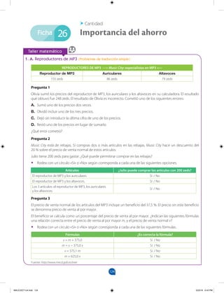 124
		
Taller matemático
Ficha
1. A. Reproductores de MP3 (Problemas de traducción simple)
REPRODUCTORES DE MP3 ---> Music City: especialistas en MP3 <---
Reproductor de MP3 Auriculares Altavoces
155 zeds 86 zeds 79 zeds
Pregunta 1
Olivia sumó los precios del reproductor de MP3, los auriculares y los altavoces en su calculadora. El resultado
que obtuvo fue 248 zeds. El resultado de Olivia es incorrecto. Cometió uno de los siguientes errores:
A. Sumó uno de los precios dos veces.
B. Olvidó incluir uno de los tres precios.
C. Dejó sin introducir la última cifra de uno de los precios.
D. Restó uno de los precios en lugar de sumarlo.
¿Qué error cometió?
Pregunta 2
Music City está de rebajas. Si compras dos o más artículos en las rebajas, Music City hace un descuento del
20 % sobre el precio de venta normal de estos artículos.
Julio tiene 200 zeds para gastar. ¿Qué puede permitirse comprar en las rebajas?
•
• Rodea con un círculo «Sí» o «No» según corresponda a cada una de las siguientes opciones.
Artículos ¿Julio puede comprar los artículos con 200 zeds?
El reproductor de MP3 y los auriculares. Sí / No
El reproductor de MP3 y los altavoces. Sí / No
Los 3 artículos: el reproductor de MP3, los auriculares
y los altavoces.
Sí / No
Pregunta 3
El precio de venta normal de los artículos del MP3 incluye un beneficio del 37,5 %. El precio sin este beneficio
se denomina precio de venta al por mayor.
El beneficio se calcula como un porcentaje del precio de venta al por mayor. ¿Indican las siguientes fórmulas
una relación correcta entre el precio de venta al por mayor m, y el precio de venta normal v?
•
• Rodea con un círculo «Sí» o «No» según corresponda a cada una de las siguientes fórmulas.
Fórmulas ¿Es correcta la fórmula?
v = m + 375,0 Sí / No
m = v − 375,0 v Sí / No
v = 375,1 m Sí / No
m = 625,0 v Sí / No
Importancia del ahorro
Cantidad
26
Fuente: http://www.mecd.gob.es/inee
MALICI2CT-U4.indd 124 5/23/16 6:43 PM
 