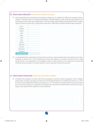 126
		
2. Ahorro para educación (Problemas de traducción compleja)
•
• Elisa ha egresado de la universidad y ha empezado a trabajar con un sueldo de S/ 1600. Se ha propuesto ahorrar
durante un año para hacer una maestría fuera del país. Para ello, elabora un plan de ahorro que empieza en el
mesdeeneroconunvalorquecorrespondeal12,5%desusalario,parairluegoaumentandoel8%desusueldo
cada mes hasta terminar el año. ¿Cuánto ahorra cada mes? ¿Cuánto ahorra durante el periodo que se propuso?
•
• Losprogenitoresdeunafamiliasehanpropuestocomenzarunahorroparalaeducaciónsuperiordesushijos.
Empiezan el ahorro con S/ 160, y durante dos meses más realizan un aumento sucesivo de 2%. Luego
de ello, frente a una calamidad, se ven obligados a llevar a cabo el ahorro con un descuento sucesivo del
5% hasta terminar el primer semestre del año. ¿Cuánto ahorraron al final del semestre?
Enero
Febrero
Marzo
Abril
Mayo
Junio
Julio
Agosto
Setiembre
Octubre
Noviembre
Diciembre
Total ahorrado
3. Ahorro para construcción (Situaciones problemáticas realistas)
•
• La familia Flores adquirió un terreno de forma rectangular. En primera instancia asignaron ciertas medidas
para la base y la altura, pero luego se vieron en la necesidad de disminuir la medida de la base en un 10 %,
en tanto que la medida de la altura la aumentaron en un 12 %. Determina el porcentaje en que varía el área
de construcción. Dibuja en la cuadrícula el rectángulo que representa la superficie de construcción inicial y,
luego, el que representa la superficie con las variaciones.
MALICI2CT-U4.indd 126 5/23/16 6:43 PM
 