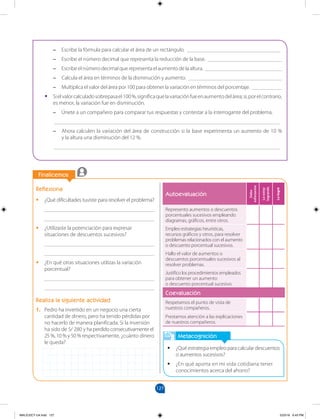 127
		
		
Finalicemos
Metacognición
•
• ¿Qué estrategia empleo para calcular descuentos
o aumentos sucesivos?
•
• ¿En qué aporta en mi vida cotidiana tener
conocimientos acerca del ahorro?
Reflexiona
•
• ¿Qué dificultades tuviste para resolver el problema?
________________________________________
________________________________________
•
• ¿Utilizaste la potenciación para expresar
situaciones de descuentos sucesivos?
________________________________________
________________________________________
•
• ¿En qué otras situaciones utilizas la variación
porcentual?
________________________________________
________________________________________
Realiza la siguiente actividad
1. Pedro ha invertido en un negocio una cierta
cantidad de dinero, pero ha tenido pérdidas por
no hacerlo de manera planificada. Si la inversión
ha sido de S/ 280 y ha perdido consecutivamente el
25 %, 10 % y 50 % respectivamente, ¿cuánto dinero
le queda?
–
– Escribe la fórmula para calcular el área de un rectángulo. __________________________________
–
– Escribe el número decimal que representa la reducción de la base. ___________________________
–
– Escribe el número decimal que representa el aumento de la altura. ____________________________
–
– Calcula el área en términos de la disminución y aumento. __________________________________
–
– Multiplica el valor del área por 100 para obtener la variación en términos del porcentaje. ___________
•
• Sielvalorcalculadosobrepasael100%,significaquelavariaciónfueenaumentodelárea;si,porelcontrario,
es menor, la variación fue en disminución.
–
– Únete a un compañero para comparar tus respuestas y contestar a la interrogante del problema.
__________________________________________________________________________________
–
– Ahora calculen la variación del área de construcción si la base experimenta un aumento de 10 %
y la altura una disminución del 12 %.
__________________________________________________________________________________
Autoevaluación
Debo
esforzarme
Lo
estoy
logrando
Lo
logré
Represento aumentos o descuentos
porcentuales sucesivos empleando
diagramas, gráficos, entre otros.
Empleo estrategias heurísticas,
recursos gráficos y otros, para resolver
problemas relacionados con el aumento
o descuento porcentual sucesivos.
Hallo el valor de aumentos o
descuentos porcentuales sucesivos al
resolver problemas.
Justifico los procedimientos empleados
para obtener un aumento
o descuento porcentual sucesivo.
Coevaluación
Respetamos el punto de vista de
nuestros compañeros.
Prestamos atención a las explicaciones
de nuestros compañeros.
MALICI2CT-U4.indd 127 5/23/16 6:43 PM
 