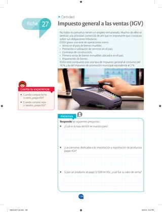 128
Ficha
Iniciemos
Responde las siguientes preguntas.
•
• ¿Cuál es la tasa del IGV en nuestro país?
•
• ¿Las personas dedicadas a la importación y exportación de productos
pagan IGV?
•
• Si por un producto se pagó S/ 9,00 en IGV, ¿cuál fue su valor de venta?
•
• Cuando compras leche
o carne, ¿pagas IGV?
•
• Cuando compras ropa
o zapatos, ¿pagas IGV?
No todos los peruanos tienen un empleo remunerado. Muchos de ellos se
dedican a la actividad comercial; de ahí que es importante que conozcan
sobre sus obligaciones tributarias.
El IGV grava una serie de operaciones como:
• Venta en el país de bienes muebles.
• Prestación o utilización de servicios en el país.
• Contratos de construcción.
• Primera venta de bienes inmuebles ubicados en el país.
• Importación de bienes.
El IGV está compuesto por una tasa de impuesto general al consumo del
16 %, y la del impuesto de promoción municipal equivalente al 2 %.
Impuestogeneralalasventas(IGV)
Cantidad
27
Cuenta tu experiencia
MALICI2CT-U4.indd 128 5/23/16 6:44 PM
 