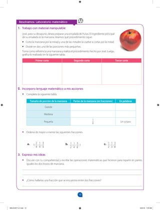 13
		
Resolvamos: Laboratorio matemático
1. Trabajo con material manipulable
José, para su desayuno, desea preparar una ensalada de frutas. El ingrediente principal
de su ensalada es la manzana. Veamos qué procedimiento sigue:
•
• Corta la manzana por la mitad y una de las mitades la vuelve a cortar por la mitad.
•
• Divide en dos una de las porciones más pequeñas.
Toma como referencia una manzana y realiza el procedimiento hecho por José. Luego,
grafica lo realizado en la siguiente tabla:
Primer corte Segundo corte Tercer corte
2. Incorporo lenguaje matemático a mis acciones
•
• Completa la siguiente tabla.
Tamaño de porción de la manzana Partes de la manzana (en fracciones) En palabras
Grande
Mediana
Pequeña
1
8
Un octavo
•
• Ordena de mayor a menor las siguientes fracciones.
1
2
;
1
4
;
3
8
; 1
1;
2
4
;
1
4
;
3
4
1
2
;
1
3
;
3
8
a. b. c.
3. Expreso mis ideas
•
• Discute con tu compañero(a) y escribe las operaciones matemáticas que hicieron para repartir en partes
iguales los dos trozos de manzana.
_______________________________________________________________________________________
_______________________________________________________________________________________
•
• ¿Cómo hallarías una fracción que se encuentra entre dos fracciones?
_______________________________________________________________________________________
MALICI2CT-U1.indd 13 5/25/16 7:25 AM
 
