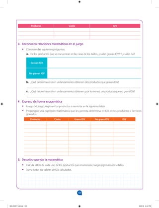 130
		
3. Reconozco relaciones matemáticas en el juego
•
• Contesten las siguientes preguntas:
a. De los productos que se encuentran en las caras de los dados, ¿cuáles gravan IGV? Y ¿cuáles no?
Producto Costo IGV
Gravan IGV
No gravan IGV
b. ¿Qué deben hacer si en un lanzamiento obtienen dos productos que gravan IGV?
___________________________________________________________________________________
c. ¿Qué deben hacer si en un lanzamiento obtienen, por lo menos, un producto que no grava IGV?
___________________________________________________________________________________
4. Expreso de forma esquemática
•
• Luego del juego, registren los productos o servicios en la siguiente tabla.
•
• Propongan una expresión matemática que les permita determinar el IGV en los productos o servicios
gravados.
Producto Costo Grava IGV No grava IGV IGV
5. Describo usando la matemática
•
• Calcula el IGV de cada uno de los productos que enumeraste; luego regístralos en la tabla.
•
• Suma todos los valores de IGV calculados.
MALICI2CT-U4.indd 130 5/23/16 6:44 PM
 