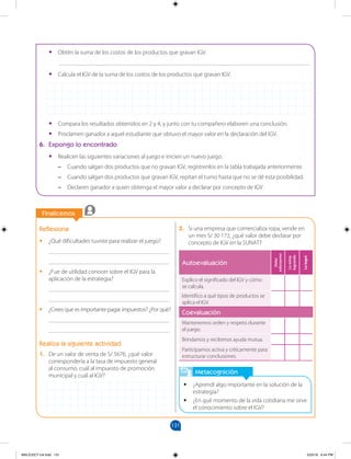 131
		
		
Finalicemos
Reflexiona
•
• ¿Qué dificultades tuviste para realizar el juego?
________________________________________
________________________________________
•
• ¿Fue de utilidad conocer sobre el IGV para la
aplicación de la estrategia?
________________________________________
________________________________________
•
• ¿Crees que es importante pagar impuestos? ¿Por qué?
________________________________________
________________________________________
Realiza la siguiente actividad
1. De un valor de venta de S/ 5676, ¿qué valor
correspondería a la tasa de impuesto general
al consumo, cuál al impuesto de promoción
municipal y cuál al IGV?
Metacognición
•
• ¿Aprendí algo importante en la solución de la
estrategia?
•
• ¿En qué momento de la vida cotidiana me sirve
el conocimiento sobre el IGV?
•
• Obtén la suma de los costos de los productos que gravan IGV.
___________________________________________________________________________________
•
• Calcula el IGV de la suma de los costos de los productos que gravan IGV.
•
• Compara los resultados obtenidos en 2 y 4, y junto con tu compañero elaboren una conclusión.
•
• Proclamen ganador a aquel estudiante que obtuvo el mayor valor en la declaración del IGV.
6. Expongo lo encontrado
•
• Realicen las siguientes variaciones al juego e inicien un nuevo juego.
–
– Cuando salgan dos productos que no gravan IGV, regístrenlos en la tabla trabajada anteriormente.
–
– Cuando salgan dos productos que gravan IGV, repitan el turno hasta que no se dé esta posibilidad.
–
– Declaren ganador a quien obtenga el mayor valor a declarar por concepto de IGV.
2. Si una empresa que comercializa ropa, vende en
un mes S/ 30 172, ¿qué valor debe declarar por
concepto de IGV en la SUNAT?
Autoevaluación
Debo
esforzarme
Lo
estoy
logrando
Lo
logré
Explico el significado del IGV y cómo
se calcula.
Identifico a qué tipos de productos se
aplica el IGV.
Coevaluación
Mantenemos orden y respeto durante
el juego.
Brindamos y recibimos ayuda mutua.
Participamos activa y críticamente para
estructurar conclusiones.
MALICI2CT-U4.indd 131 5/23/16 6:44 PM
 