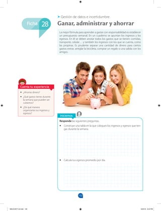 132
Ficha
Iniciemos
Responde las siguientes preguntas.
•
• Construye una tabla en la que coloques los ingresos y egresos que ten-
gas durante la semana.
•
• Calcula tus egresos promedio por día.
•
• ¿Ahorras dinero?
•
• ¿Qué gastos tienes durante
la semana que pueden ser
cubiertos?
•
• ¿De qué manera
organizarías tus ingresos y
egresos?
La mejor fórmula para aprender a gastar con responsabilidad es establecer
un presupuesto semanal. En un cuaderno se apuntan los ingresos y los
egresos. En él se deben anotar todos los gastos que se tienen: comidas,
transporte, celular… y también los ingresos con los que se cuenta, como
las propinas. Es prudente separar una cantidad de dinero para ciertos
gastos extras: arreglar la bicicleta, comprar un regalo o una salida con los
amigos.
Ganar, administrar y ahorrar
Gestión de datos e incertidumbre
28
Cuenta tu experiencia
MALICI2CT-U4.indd 132 5/23/16 6:44 PM
 