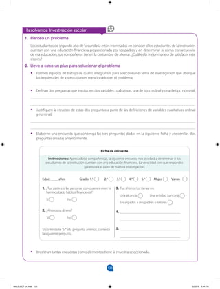 133
		
1. Planteo un problema
Los estudiantes de segundo año de Secundaria están interesados en conocer si los estudiantes de la institución
cuentan con una educación financiera proporcionada por los padres y en determinar si, como consecuencia
de esa educación, sus compañeros tienen la costumbre de ahorrar. ¿Cuál es la mejor manera de satisfacer este
interés?
2. Llevo a cabo un plan para solucionar el problema
•
• Formen equipos de trabajo de cuatro integrantes para seleccionar el tema de investigación que abarque
las inquietudes de los estudiantes mencionados en el problema.
_______________________________________________________________________________________
•
• Definan dos preguntas que involucren dos variables cualitativas, una de tipo ordinal y otra de tipo nominal.
_______________________________________________________________________________________
_______________________________________________________________________________________
•
• Justifiquen la creación de estas dos preguntas a partir de las definiciones de variables cualitativas ordinal
y nominal.
_______________________________________________________________________________________
_______________________________________________________________________________________
•
• Elaboren una encuesta que contenga las tres preguntas dadas en la siguiente ficha y anexen las dos
preguntas creadas anteriormente.
•
• Impriman tantas encuestas como elementos tiene la muestra seleccionada.
Resolvamos: Investigación escolar
Instrucciones: Apreciado(a) compañero(a), la siguiente encuesta nos ayudará a determinar si los
estudiantes de la institución cuentan con una educación financiera. La veracidad con que respondas
garantizará el éxito de nuestra investigación.
Edad: ____ años 		 Grado: 1.° 2.° 3.° 4.° 5.° Mujer Varón
1. ¿Tus padres o las personas con quienes vives te
han inculcado hábitos financieros?
Sí No
2. ¿Ahorras tu dinero?
Sí No
Si contestaste “Sí” a la pregunta anterior, contesta
la siguiente pregunta.
3. Tus ahorros los tienes en:
Una alcancía Una entidad bancaria
Encargados a mis padres o tutores
4. ________________________________
________________________________
5. ________________________________
________________________________
Ficha de encuesta
MALICI2CT-U4.indd 133 5/23/16 6:44 PM
 