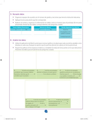 134
		
3. Recopilo datos
•
• Organicen equipos de acuerdo con el número de grados y secciones que tiene la institución educativa.
•
• Apliquen la encuesta al año que les corresponde.
•
• Realicen el conteo y organicen la información en tablas como se muestra para el prototipo de encuesta
presentada. Anexar las dos tablas correspondientes a las preguntas creadas.
Tienes hábitos financieros
Sí No
Ahorras tu dinero
Sí No
Dónde depositas los ahorros
Alcancía
Encargados a mis
padres o tutores
Entidad bancaria
4. Analizo los datos
•
• Utilicen la aplicación de Word insertar para construir gráficos circulares para cada una de las variables consi-
deradas en cada caso. Busquen la opción que les permita obtener los valores en forma porcentual.
•
• Peguen los gráficos en los espacios en blanco y completen la redacción de acuerdo con lo que obtuvieron.
Presenten el análisis porcentual de las dos preguntas creadas.
El ________ % de los encuestados
consideran que sí poseen hábitos
financieros, mientras que el ______ %
considera que no poseen.
El ________ % de los encuestados
ahorran su dinero, en tanto que el
________ % no ahorra su dinero.
El _____ % de los encuestados
guarda sus ahorros en una alcancía,
mientras que el _____ % los encarga
a sus padres o tutores y el _____ %
lo tiene en una entidad bancaria.
El ________ % de los encuestados
obtiene dinero para sus ahorros
de regalos, el ________ % de su
propina semanal, y el ________ %
de su trabajo en el hogar.
El ________ % de los encuestados
ahorran diariamente, el ______ %
semanalmente, y el ________ %
mensualmente.
MALICI2CT-U4.indd 134 5/23/16 6:44 PM
 
