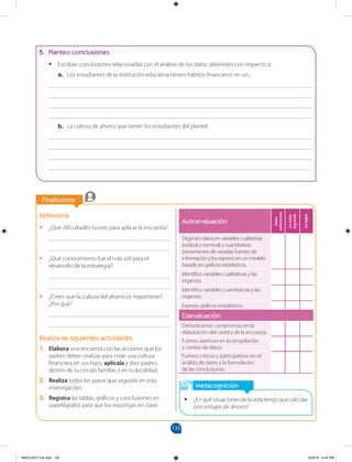 135
		
Finalicemos
		
Metacognición
•
• ¿Enquésituacionesdelavidatengoquecalcular
porcentajes de ahorro?
Reflexiona
•
• ¿Qué dificultades tuviste para aplicar la encuesta?
________________________________________
________________________________________
•
• ¿Qué conocimiento fue el más útil para el
desarrollo de la estrategia?
________________________________________
________________________________________
•
• ¿Crees que la cultura del ahorro es importante?
¿Por qué?
________________________________________
________________________________________
Realiza las siguientes actividades
1. Elabora una encuesta con las acciones que los
padres deben realizar para crear una cultura
financiera en sus hijos; aplícala a diez padres
dentro de tu círculo familiar o en tu localidad.
2. Realiza todos los pasos que seguiste en esta
investigación.
3. Registra las tablas, gráficos y conclusiones en
papelógrafos para que los expongas en clase.
5. Planteo conclusiones
•
• Escriban conclusiones relacionadas con el análisis de los datos obtenidos con respecto a:
a. Los estudiantes de la institución educativa tienen hábitos financieros en un...
_______________________________________________________________________________________
_______________________________________________________________________________________
_______________________________________________________________________________________
_______________________________________________________________________________________
b. La cultura de ahorro que tienen los estudiantes del plantel.
_______________________________________________________________________________________
_______________________________________________________________________________________
_______________________________________________________________________________________
_______________________________________________________________________________________
Autoevaluación
Debo
esforzarme
Lo
estoy
logrando
Lo
logré
Organizo datos en variables cualitativas
(ordinal y nominal) y cuantitativas
provenientes de variadas fuentes de
información y los expreso en un modelo
basado en gráficos estadísticos.
Identifico variables cualitativas y las
organizo.
Identifico variables cuantitativas y las
organizo.
Expreso gráficos estadísticos.
Coevaluación
Demostramos compromiso en la
elaboración del cartel y de la encuesta.
Fuimos asertivos en la recopilación
y conteo de datos.
Fuimos críticos y participativos en el
análisis de datos y la formulación
de las conclusiones.
MALICI2CT-U4.indd 135 5/23/16 6:44 PM
 