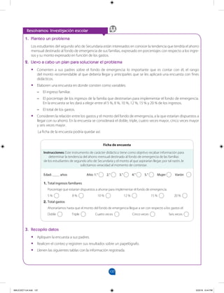 137
		
1. Planteo un problema
Los estudiantes del segundo año de Secundaria están interesados en conocer la tendencia que tendría el ahorro
mensual destinado al fondo de emergencia de sus familias, expresado en porcentajes con respecto a los ingre-
sos y su monto expresado en función de los gastos.
2. Llevo a cabo un plan para solucionar el problema
•
• Comenten a sus padres sobre el fondo de emergencia: lo importante que es contar con él, el rango
del monto recomendable al que debería llegar y anticiparles que se les aplicará una encuesta con fines
didácticos.
•
• Elaboren una encuesta en donde consten como variables:
–
– El ingreso familiar.
–
– El porcentaje de los ingresos de la familia que destinarían para implementar el fondo de emergencia.
En la encuesta se les dará a elegir entre el 5 %, 8 %, 10 %, 12 %, 15 % y 20 % de los ingresos.
–
– El total de los gastos.
•
• Consideren la relación entre los gastos y el monto del fondo de emergencia, a la que estarían dispuestos a
llegar con su ahorro. En la encuesta se considerará el doble, triple, cuatro veces mayor, cinco veces mayor
y seis veces mayor.
La ficha de la encuesta podría quedar así:
Resolvamos: Investigación escolar
Instrucciones: Este instrumento de carácter didáctico tiene como objetivo recabar información para
determinar la tendencia del ahorro mensual destinado al fondo de emergencia de las familias
de los estudiantes de segundo año de Secundaria y el monto al que aspirarían llegar; por tal razón, le
solicitamos veracidad al momento de contestar.
Edad: ____ años 		 Año: 1.° 2.° 3.° 4.° 5.° Mujer Varón
1. Total ingresos familiares
Porcentaje que estarían dispuestos a ahorrar para implementar el fondo de emergencia.
5 % 8 % 10 % 12 % 15 % 20 %
2. Total gastos
Ahorraríamos hasta que el monto del fondo de emergencia llegue a ser con respecto a los gastos el:
Doble Triple Cuatro veces Cinco veces Seis veces
Ficha de encuesta
3. Recopilo datos
•
• Apliquen la encuesta a sus padres.
•
• Realicen el conteo y registren sus resultados sobre un papelógrafo.
•
• Llenen las siguientes tablas con la información registrada.
MALICI2CT-U4.indd 137 5/23/16 6:44 PM
 