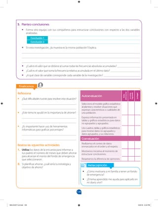 139
		
		
Finalicemos
		
Finalicemos
Reflexiona
•
• ¿Qué dificultades tuviste para resolver esta situación?
________________________________________
________________________________________
•
• ¿Este tema te ayudó en la importancia de ahorrar?
________________________________________
________________________________________
•
• ¿Es importante hacer uso de herramientas
informáticas para graficar porcentajes?
________________________________________
________________________________________
Realiza las siguientes actividades
1. Utiliza los datos de la encuesta para informar a
tus padres el número de meses que deben ahorrar
para alcanzar el monto del fondo de emergencia
que seleccionaron.
2. Si planificas ahorrar, ¿cuál sería tu estrategia y
objetivo de ahorro?
Metacognición
•
• ¿Cómo motivaría a mi familia a tener un fondo
de emergencia?
•
• ¿El tema aprendido me ayuda para aplicarlo en
mi diario vivir?
5. Planteo conclusiones
•
• Forma otro equipo con tus compañeros para estructurar conclusiones con respecto a las dos variables
analizadas.
Conclusión 1
Conclusión 2
•
• En esta investigación, ¿la muestra es la misma población? Explica.
_______________________________________________________________________________________
_______________________________________________________________________________________
_______________________________________________________________________________________
•
• ¿Cuál es el valor que se obtiene al sumar todas las frecuencias absolutas acumuladas? _________________
•
• ¿Cuál es el valor que toma la frecuencia relativa acumulada en el último dato? ______________________
•
• ¿A qué clase de variable corresponde cada variable de la investigación? ___________________________
Autoevaluación
Debo
esforzarme
Lo
estoy
logrando
Lo
logré
Selecciono el modelo gráfico estadístico
al plantear y resolver situaciones que
expresan características o cualidades de
una población.
Expreso información presentada en
tablas y gráficos estadísticos para datos
no agrupados y agrupados.
Uso cuadros, tablas y gráficos estadísticos
para mostrar datos no agrupados y
datos agrupados, y sus relaciones.
Coevaluación
Realizamos el conteo de datos
enmarcados en el orden y el respeto.
Mostramos iniciativa al momento de
estructurar conclusiones.
Respetamos la diferencia de opiniones.
MALICI2CT-U4.indd 139 5/23/16 6:44 PM
 