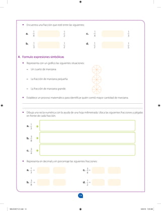 14
		
•
• Encuentra una fracción que esté entre las siguientes:
a.
a.
1
3
=
b.
3
8
=
c.
d.
b.
1
3
1
3
1
4
1
4
1
2
1
2
1
2
4. Formulo expresiones simbólicas
•
• Representa con un gráfico las siguientes situaciones:
–
– Un cuarto de manzana.
–
– La fracción de manzana pequeña.
–
– La fracción de manzana grande.
•
• Establece un proceso matemático para identificar quién comió mayor cantidad de manzana.
_______________________________________________________________________________________
_______________________________________________________________________________________
•
• Dibuja una recta numérica con la ayuda de una hoja milimetrada. Ubica las siguientes fracciones y pégalas
en frente de cada fracción.
•
• Representa en decimal y en porcentaje las siguientes fracciones:
a.
1
3
b.
3
8
c. 3
4
c. 3
4
=
d.
1
2
=
1
5
MALICI2CT-U1.indd 14 5/25/16 7:25 AM
 
