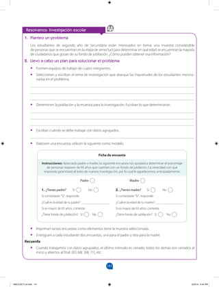 141
		
Resolvamos: Investigación escolar
1. Planteo un problema
Los estudiantes de segundo año de Secundaria están interesados en tomar una muestra considerable
de personas que se encuentran en la etapa de senectud para determinar en qué edad se encuentran la mayoría
de ciudadanos que gozan de su fondo de jubilación. ¿Cómo pueden obtener esa información?
2. Llevo a cabo un plan para solucionar el problema
•
• Formen equipos de trabajo de cuatro integrantes.
•
• Seleccionen y escriban el tema de investigación que abarque las inquietudes de los estudiantes mencio-
nadas en el problema.
_______________________________________________________________________________________
_______________________________________________________________________________________
_______________________________________________________________________________________
•
• Determinen la población y la muestra para la investigación. Escriban lo que determinaron.
_______________________________________________________________________________________
_______________________________________________________________________________________
_______________________________________________________________________________________
•
• Escriban cuándo se debe trabajar con datos agrupados.
_______________________________________________________________________________________
•
• Elaboren una encuesta; utilicen la siguiente como modelo.
•
• Impriman tantas encuestas como elementos tiene la muestra seleccionada.
•
• Entreguen a cada estudiante dos encuestas, una para el padre y otra para la madre.
Recuerda
•
• Cuando trabajamos con datos agrupados, el último intervalo es cerrado; todos los demás son cerrados al
inicio y abiertos al final: [65; 68[ [68; 71[, etc.
Instrucciones: Apreciado padre o madre, la siguiente encuesta nos ayudará a determinar el porcentaje
de personas mayores de 65 años que cuentan con un fondo de jubilación. La veracidad con que
responda garantizará el éxito de nuestra investigación, por lo cual le agradecemos anticipadamente.
1. ¿Tienes padre? Sí No
Si contestaste “Sí”, responde:
¿Cuál es la edad de tu padre? _______________
Si es mayor de 65 años, contesta:
¿Tiene fondo de jubilación? Sí No
2. ¿Tienes madre? Sí No
Si contestaste “Sí”, responde:
¿Cuál es la edad de tu madre? _______________
Si es mayor de 65 años, contesta:
¿Tiene fondo de jubilación? Sí No
Ficha de encuesta
			Padre 			Madre
MALICI2CT-U4.indd 141 5/23/16 6:44 PM
 