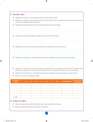 142
		
3. Recopilo datos
•
• Apliquen la encuesta a los integrantes de la muestra seleccionada.
•
• Seleccionen solo las encuestas de las personas cuyos padres sean mayores de 65 años y que cuenten con
un fondo de jubilación para el conteo.
•
• Determinen la edad máxima y la mínima de las personas seleccionadas.
•
• Calculen el rango de los datos, restando el valor mínimo del máximo.
•
• Obtengan el número de clase extrayendo la raíz cuadrada del número de datos.
•
• Determinen la longitud o amplitud de los intervalos dividiendo el rango y el número de clase.
•
• Calculen los intervalos: el primero tomando la edad mínima y sumando la longitud del intervalo antes
obtenido, el segundo tomando el valor antes obtenido y sumando el intervalo, y así sucesivamente.
•
• Organicen los intervalos en una tabla de frecuencia semejante a la que se muestra a continuación.
•
• Inicien el conteo y completen la tabla.
4. Analizo los datos
•
• Utilicen la aplicación de Word “Insertar” para construir gráficos de barras.
•
• Peguen el gráfico obtenido en el espacio en blanco.
Intervalos
edad
fi Fi hi Hi
Frecuencia %
Frecuencia %
acumulada
Total
MALICI2CT-U4.indd 142 5/23/16 6:44 PM
 