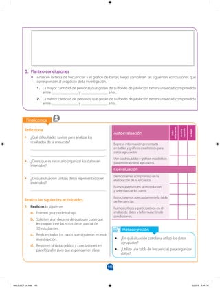 143
		
		
Finalicemos
Metacognición
•
• ¿En qué situación cotidiana utilizo los datos
agrupados?
•
• ¿Utilizo una tabla de frecuencias para organizar
datos?
Reflexiona
•
• ¿Qué dificultades tuviste para analizar los
resultados de la encuesta?
________________________________________
________________________________________
•
• ¿Crees que es necesario organizar los datos en
intervalos?
________________________________________
•
• ¿En qué situación utilizas datos representados en
intervalos?
________________________________________
Realiza las siguientes actividades
1. Realicen lo siguiente:
a. Formen grupos de trabajo.
b. Soliciten a un docente de cualquier curso que
les proporcione las notas de un parcial de 		
30 estudiantes.
c. Realicen todos los pasos que siguieron en esta
investigación.
d. Registren la tabla, gráfico y conclusiones en
papelógrafos para que expongan en clase.
5. Planteo conclusiones
•
• Analicen la tabla de frecuencias y el gráfico de barras; luego completen las siguientes conclusiones que
corresponden al propósito de la investigación.
1. La mayor cantidad de personas que gozan de su fondo de jubilación tienen una edad comprendida
entre ______________ y ______________ años.
2. La menor cantidad de personas que gozan de su fondo de jubilación tienen una edad comprendida
entre ______________ y ______________ años.
Autoevaluación
Debo
esforzarme
Lo
estoy
logrando
Lo
logré
Expreso información presentada
en tablas y gráficos estadísticos para
datos agrupados.
Uso cuadros, tablas y gráficos estadísticos
para mostrar datos agrupados.
Coevaluación
Demostramos compromiso en la
elaboración de la encuesta.
Fuimos asertivos en la recopilación
y selección de los datos.
Estructuramos adecuadamente la tabla
de frecuencias.
Fuimos críticos y participativos en el
análisis de datos y la formulación de
conclusiones.
MALICI2CT-U4.indd 143 5/23/16 6:44 PM
 