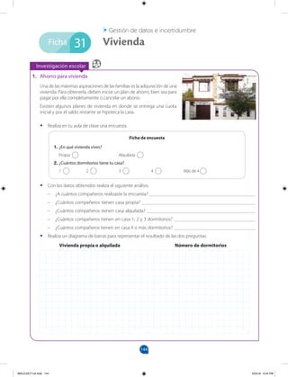 144
Investigación escolar
Ficha
1. Ahorro para vivienda
Una de las máximas aspiraciones de las familias es la adquisición de una
vivienda. Para obtenerla, deben iniciar un plan de ahorro, bien sea para
pagar por ella completamente o cancelar un abono.
Existen algunos planes de vivienda en donde se entrega una cuota
inicial y por el saldo restante se hipoteca la casa.
• Realiza en tu aula de clase una encuesta.
1. ¿En qué vivienda vives?
Propia Alquilada
2. ¿Cuántos dormitorios tiene tu casa?
1 2 3 4 Más de 4
Ficha de encuesta
• Con los datos obtenidos realiza el siguiente análisis.
– ¿A cuántos compañeros realizaste la encuesta? ___________________________________________
– ¿Cuántos compañeros tienen casa propia? ______________________________________________
– ¿Cuántos compañeros tienen casa alquilada? ____________________________________________
– ¿Cuántos compañeros tienen en casa 1; 2 y 3 dormitorios? _________________________________
¿Cuántos compañeros tienen en casa 4 o más dormitorios?
– _________________________________
• Realiza un diagrama de barras para representar el resultado de las dos preguntas.
31
Vivienda propia o alquilada Número de dormitorios
MALICI2CT-U4.indd 144 5/23/16 6:44 PM
1.
 