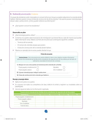 145
Realizando una encuesta (Problema)
Un grupo de estudiantes están interesados en conocer la forma en la que sus padres adquirieron la vivienda donde
habitan. Además, quieren conocer el área de construcción de dicha vivienda. Y de quienes posean vivienda propia,
desean saber cuántas tienen. ¿Cómo pueden obtener esa información?
• ¿Qué quieren conocer los estudiantes?
____________________________________________________________________________________
Desarrollo un plan
• ¿Qué estrategia podrías utilizar? _________________________________________________________
• Comenta a tus padres sobre el proyecto de investigación que deseas llevar a cabo de manera que puedan
darte información veraz. Elabora una ficha de encuesta que contenga las siguientes variables:
– Tenencia de la vivienda.
– El número de viviendas propias que poseen.
– El área de construcción de la vivienda donde habitan.
• Observa un ejemplo de encuesta; puedes diseñar la tuya.
Instrucciones: Este instrumento de carácter didáctico tiene como objetivo recabar información
referente a la vivienda de las familias de los estudiantes de segundo año de Secundaria; por tal razón, le
solicitamos veracidad al momento de contestar.
1. Marque con una x de acuerdo con la tenencia de la vivienda de su familia.
Propia pagada completamente Alquilada
Propia pagada a plazos Otra modalidad
2. Si posee vivienda propia, indique cuántas tiene ____________________________ .
3. El área de construcción de la vivienda que habita es ____________________________ .
Ficha de encuesta
Tenencia de la vivienda de las familias de los estudiantes de segundo año de Secundaria
Tenencia (xi) fi Fi hi Hi
%
Propia pagada completamente
Propia pagada a plazos
Alquilada
Otra modalidad
Total de datos
Recojo y manejo datos
• Aplica la encuesta a tus padres.
• En conjunto con todos tus compañeros de clase, realicen el conteo y registren sus resultados sobre un
papelógrafo.
• Llena la siguiente tabla con la información registrada.
MALICI2CT-U4.indd 145 5/23/16 6:44 PM
2.
 