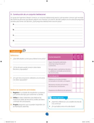 147
		
Finalicemos
		
Metacognición
•
• ¿Aprendí a diferenciar una variable discreta de
una continua?
•
• ¿En qué aplico esto en la vida diaria?
Reflexiona
•
• ¿Qué dificultades tuviste para analizar la encuesta?
________________________________________
________________________________________
•
• ¿Te fue de gran ayuda conocer sobre datos
discretos y agrupados?
________________________________________
________________________________________
•
• ¿En qué otras situaciones realizarías una encuesta
con datos agrupados?
________________________________________
________________________________________
Realiza las siguientes actividades
1. Registra en un listado de estudiantes su estatura
y el número de hijos que conforman su familia.
2. Utiliza los datos obtenidos para elaborar las
respectivas tablas de frecuencia, análisis de datos
y emisión de conclusiones.
3. Propón preguntas que se puedan responder con
la información obtenida.
3. Construcción de un conjunto habitacional
Un grupo de ingenieros desean construir un conjunto habitacional, para lo cual necesitan conocer qué necesida-
des tienen las personas que desean adquirir una vivienda. Con este fin, deciden realizar una encuesta de preguntas
cerradas para tomar una decisión. ¿Qué preguntas debería tener esta encuesta?
a. ____________________________________________________________________________________
____________________________________________________________________________________
b. ____________________________________________________________________________________
____________________________________________________________________________________
c. ____________________________________________________________________________________
____________________________________________________________________________________
d. ____________________________________________________________________________________
____________________________________________________________________________________
Autoevaluación
Debo
esforzarme
Lo
estoy
logrando
Lo
logré
Según el propósito planteado,
propongo preguntas para el
cuestionario.
Recopilo datos cuantitativos discretos
y cualitativos nominales provenientes
de una encuesta.
Coevaluación
Realizamos el conteo de datos
enmarcados en el orden y el respeto.
Mostramos iniciativa al momento
de estructurar conclusiones.
Respetamos la diferencia de opiniones.
MALICI2CT-U4.indd 147 5/23/16 6:44 PM
 