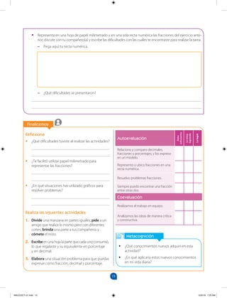 15
		
		
Finalicemos
Metacognición
•
• ¿Qué conocimientos nuevos adquirí en esta
actividad?
•
• ¿En qué aplicaría estos nuevos conocimientos
en mi vida diaria?
Reflexiona
•
• ¿Qué dificultades tuviste al realizar las actividades?
________________________________________
________________________________________
•
• ¿Te facilitó utilizar papel milimetrado para
representar las fracciones?
________________________________________
________________________________________
•
• ¿En qué situaciones has utilizado gráficos para
resolver problemas?
________________________________________
________________________________________
Realiza las siguientes actividades
1. Divide una manzana en partes iguales; pide a un
amigo que realice lo mismo pero con diferentes
cortes; brinda una parte a tus compañeros y
cómete el resto.
2. Escribe en una hoja la parte que cada uno consumió,
lo que regalaste y su equivalente en porcentaje
y en decimal.
3. Elabora una situación problema para que puedas
expresar como fracción, decimal y porcentaje.
•
• Representa en una hoja de papel milimetrado y en una sola recta numérica las fracciones del ejercicio ante-
rior; discute con tu compañero(a) y escribe las dificultades con las cuales te encontraste para realizar la tarea.
–
– Pega aquí tu recta numérica.
–
– ¿Qué dificultades se presentaron?
_______________________________________________________________________________________
_______________________________________________________________________________________
Autoevaluación
Debo
esforzarme
Lo
estoy
logrando
Lo
logré
Relaciono y comparo decimales,
fracciones y porcentajes, y los expreso
en un modelo.
Represento y ubico fracciones en una
recta numérica.
Resuelvo problemas fracciones.
Siempre puedo encontrar una fracción
entre otras dos.
Coevaluación
Realizamos el trabajo en equipo.
Analizamos las ideas de manera crítica
y constructiva.
MALICI2CT-U1.indd 15 5/25/16 7:25 AM
 
