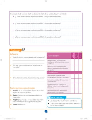 151
		
		
Finalicemos
Metacognición
		
Finalicemos
•
• ¿Qué aprendí al resolver estas actividades?
•
• ¿De qué manera puedo utilizar datos agrupados
en mi vida cotidiana?
Reflexiona
•
• ¿Qué dificultades tuviste para elaborar histogramas?
________________________________________
________________________________________
•
• ¿Por qué crees que los datos se organizaron en
intervalos?
________________________________________
________________________________________
________________________________________
•
• ¿En qué otra encuesta utilizarías datos agrupados?
________________________________________
________________________________________
Realiza las siguientes actividades
1. Registra en un listado de estudiantes de tu nivel
el peso de cada uno de ellos.
2. Obtén el respectivo histograma y polígono de
frecuencias.
3. Propón preguntas que no se puedan responder
con la información de los gráficos elaborados.
4. Emite conclusiones.
Si por cada día de ausencia el jefe les descuenta el 2 % de su sueldo, el cual es de S/ 3600:
•
• ¿Cuánto le descuenta al empleado que faltó 2 días y cuánto recibe este?
•
• ¿Cuánto le descuenta al empleado que faltó 3 días y cuánto recibe este?
•
• ¿Cuánto le descuenta al empleado que faltó 4 días y cuánto recibe este?
•
• ¿Cuánto le descuenta al empleado que faltó 5 días y cuánto recibe este?
Autoevaluación
Debo
esforzarme
Lo
estoy
logrando
Lo
logré
Organizo datos en histogramas
y polígonos de frecuencias al resolver
problemas.
Explico los procedimientos para
determinar conclusiones para datos
agrupados.
Coevaluación
Realizamos el conteo de datos
enmarcados en el orden y el respeto.
Estructuramos tablas de frecuencia
con asertividad.
Fuimos ordenados y precisos al
elaborar histogramas y polígonos de
frecuencia.
Mostramos iniciativa al momento
de estructurar conclusiones.
MALICI2CT-U4.indd 151 5/23/16 6:44 PM
 