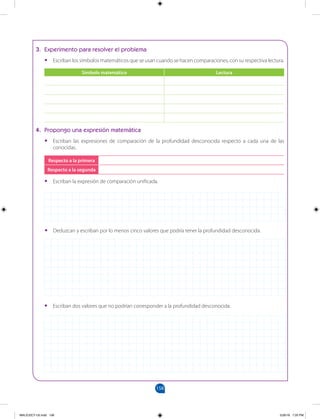 158
		
•
• Deduzcan y escriban por lo menos cinco valores que podría tener la profundidad desconocida.
3. Experimento para resolver el problema
•
• Escriban los símbolos matemáticos que se usan cuando se hacen comparaciones, con su respectiva lectura.
Símbolo matemático Lectura
4. Propongo una expresión matemática
•
• Escriban las expresiones de comparación de la profundidad desconocida respecto a cada una de las
conocidas.
Respecto a la primera
Respecto a la segunda
•
• Escriban la expresión de comparación unificada.
•
• Escriban dos valores que no podrían corresponder a la profundidad desconocida.
MALICI2CT-U5.indd 158 5/26/16 7:20 PM
 
