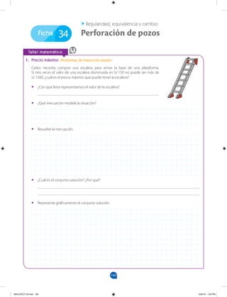 160
160
Ficha
		
Taller matemático
1. Precio máximo (Problemas de traducción simple)
Carlos necesita comprar una escalera para armar la base de una plataforma.
Si tres veces el valor de una escalera disminuida en S/ 150 no puede ser más de
S/ 1500, ¿cuál es el precio máximo que puede tener la escalera?
•
• ¿Con qué letra representamos el valor de la escalera?
______________________________________________________________
34 Perforación de pozos
Regularidad, equivalencia y cambio
•
• ¿Qué inecuación modela la situación?
•
• Resuelve la inecuación.
•
• ¿Cuál es el conjunto solución? ¿Por qué?
___________________________________________________________________________________
___________________________________________________________________________________
•
• Representa gráficamente el conjunto solución.
MALICI2CT-U5.indd 160 5/26/16 7:20 PM
 