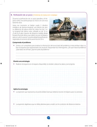 161
161
		
2. Perforación de un pozo (Problemas de traducción compleja)
Durante la perforación de un pozo petrolero, el tré-
pano sufrió una avería porque se chocó con una roca
bastante dura.
Hasta ese momento se habían usado 2 cilindros
metálicos de distinta longitud, uno dentro de otro.
La diferencia de altura entre los tubos fue de 2 m.
La longitud del último tubo utilizado es de 10 m.
¿Cuál es el valor máximo de distancia medida desde
la parte final del último que debió recorrer el trépano
para no sufrir la avería? La profundidad de perforación
registrada al momento de la avería fue de 20 m.
Comprendo el problema
•
• Únete a un compañero para analizar la información del enunciado del problema e intercambien ideas so-
bre el esquema que representaría a la situación. Respondan las interrogantes: ¿De qué trata el problema?
¿Qué datos les brinda? ¿Qué les pide el problema?
___________________________________________________________________________________
___________________________________________________________________________________
___________________________________________________________________________________
Diseño una estrategia
•
• Realicen el esquema en el espacio disponible; no olviden colocar los datos y la incógnita.
Aplico la estrategia
•
• La expresión que representa a la profundidad total que debería recorrer el trépano para no averiarse.
•
• La expresión algebraica que se debe plantear para cumplir con la condición de distancia máxima.
MALICI2CT-U5.indd 161 5/26/16 7:20 PM
 