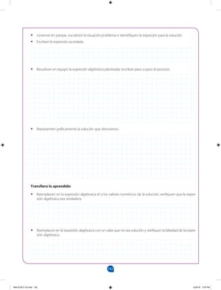 162
		
•
• Reemplacen en la expresión algebraica el o los valores numéricos de la solución; verifiquen que la expre-
sión algebraica sea verdadera.
•
• Júntense en parejas, socialicen la situación problema e identifiquen la expresión para la solución.
•
• Escriban la expresión acordada.
•
• Reemplacen en la expresión algebraica con un valor que no sea solución y verifiquen la falsedad de la expre-
sión algebraica.
•
• Resuelvan en equipo la expresión algebraica planteada; escriban paso a paso el proceso.
•
• Representen gráficamente la solución que obtuvieron.
Transfiero lo aprendido
MALICI2CT-U5.indd 162 5/26/16 7:20 PM
 