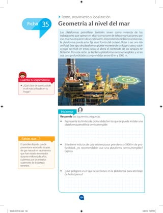 164
Ficha
Iniciemos
Forma, movimiento y localización
Responde las siguientes preguntas.
•
• Representa los límites de profundidad en los que se puede instalar una
plataforma petrolífera semisumergible.
•
• Si se tiene indicios de que existen pozos petroleros a 3800 m de pro-
fundidad, ¿es recomendable usar una plataforma semisumergible?
Explica.
•
• ¿Qué polígono es el que se reconoce en la plataforma para aterrizaje
de helicópteros?
Las plataformas petrolíferas también sirven como vivienda de los
trabajadores que operan en ella y como torre de telecomunicaciones; por
eso,muchasrequierendeunhelipuerto.Dependiendodelascircunstancias,
la plataforma puede estar fija en el fondo del océano, flotar o ser una isla
artificial. Este tipo de plataformas puede moverse de un lugar a otro y subir
o bajar de nivel; en estos casos se altera el contenido de los tanques de
flotación. Por esta razón, se las llama plataformas semisumergibles y se las
usa para profundidades comprendidas entre 60 m y 3000 m.
Geometría al nivel del mar
35
El petróleo líquido puede
presentarse asociado a capas
de gas natural en yacimientos
que han estado enterrados
durante millones de años,
cubiertos por los estratos
superiores de la corteza
terrestre.
¿Sabías que...?
•
• ¿Qué clase de combustible
es el más utilizado en tu
hogar?
Cuenta tu experiencia
MALICI2CT-U5.indd 164 5/26/16 7:20 PM
 
