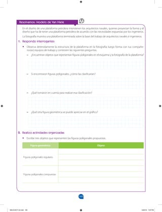 165
		
2. Realizo actividades organizadas
•
• Escribe tres objetos que representen las figuras poligonales propuestas.
Figura geométrica Objeto
Figuras poligonales regulares
Figuras poligonales compuestas
–
– ¿Qué otra figura geométrica se puede apreciar en el gráfico?
En el diseño de una plataforma petrolera intervienen los arquitectos navales, quienes proyectan la forma y el
diseño que ha de tener una plataforma petrolera de acuerdo con las necesidades expuestas por los ingenieros.
La fotografía muestra una plataforma terminada sobre la base del trabajo de arquitectos navales e ingenieros.
1. Respondo interrogantes
•
• Observa detenidamente la estructura de la plataforma en la fotografía; luego forma con tus compañe-
ros(as) equipos de trabajo y contesten las siguientes preguntas.
–
– ¿Encuentran objetos que representan figuras poligonales en el esquema y la fotografía de la plataforma?
–
– Si encontraron figuras poligonales, ¿cómo las clasificarían?
Resolvamos: Modelo de Van Hiele
–
– ¿Qué tomaron en cuenta para realizar esa clasificación?
MALICI2CT-U5.indd 165 5/26/16 7:20 PM
 