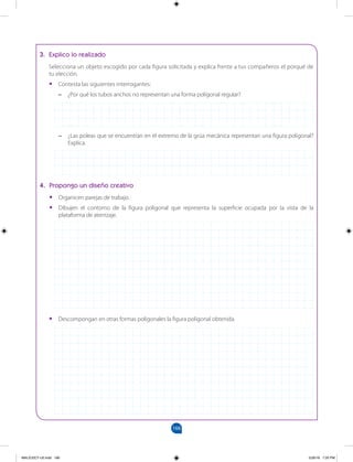 166
		
3. Explico lo realizado
Selecciona un objeto escogido por cada figura solicitada y explica frente a tus compañeros el porqué de
tu elección.
•
• Contesta las siguientes interrogantes:
–
– ¿Por qué los tubos anchos no representan una forma poligonal regular?
–
– ¿Las poleas que se encuentran en el extremo de la grúa mecánica representan una figura poligonal?
Explica.
4. Propongo un diseño creativo
•
• Organicen parejas de trabajo.
•
• Dibujen el contorno de la figura poligonal que representa la superficie ocupada por la vista de la
plataforma de aterrizaje.
•
• Descompongan en otras formas poligonales la figura poligonal obtenida.
MALICI2CT-U5.indd 166 5/26/16 7:20 PM
 