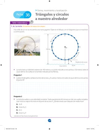 168
168
Ficha
		
Taller matemático
1. A. La noria (Problemas de traducción simple)
A la orilla de un río se encuentra una noria gigante. Fíjate en el dibujo y en el diagrama que se muestran
a continuación.
36 Triángulos y círculos
a nuestro alrededor
Forma, movimiento y localización
•
• La noria tiene un diámetro exterior de 140 metros y su punto más alto se encuentra a 150 metros sobre el
cauce del río. Da vueltas en el sentido indicado por las flechas.
Pregunta 1
•
• La letra M del gráfico señala el centro de la noria. ¿A cuántos metros (m) sobre el cauce del río se encuentra
el punto M?
Pregunta 2
•
• La noria da vueltas a una velocidad constante. Tarda exactamente 40 minutos en dar una vuelta completa.
Juan inicia su viaje en la noria en el punto de acceso P. ¿Dónde estará Juan después de media hora?
A. En R
B. Entre R y S
C. En S
D. Entre S y P
R
M
P
Q
150 m
10 m
Cauce del río
Plataforma de acceso
S
Liberado de http://www.mecd.gob.es/inee
MALICI2CT-U5.indd 168 5/26/16 7:20 PM
 