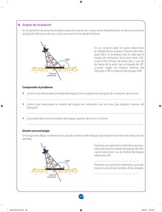 169
169
B. Ángulo de inclinación
En el momento de presentar los planos para la creación de nuevas torres de perforación se tiene en cuenta el
ángulo de inclinación de esta, como se muestra en la siguiente figura:
En un instante dado se quiere determinar
la medida de los ángulos internos del trián-
gulo (ABC); sin embargo, solo se sabe que el
ángulo de inclinación de la torre mide 120°,
y que entre el tubo de extracción y uno de
los lados de la torre, hay un ángulo de 20°.
¿Cuánto miden los ángulos internos del
triángulo si AD es bisectriz del ángulo CAB?
Comprendo el problema
• ¿Cómo está relacionada la medida del ángulo interno adyacente al ángulo de inclinación de la torre?
___________________________________________________________________________________
• ¿Cómo está relacionada la medida del ángulo de inclinación con los otros dos ángulos internos del
triángulo?
___________________________________________________________________________________
• ¿Se puede determinar la medida del ángulo superior de la torre? ¿Cómo?
___________________________________________________________________________________
Diseño una estrategia
En el siguiente dibujo nombra los tres ángulos internos del triángulo que representa la torre de extracción de
petróleo.
Presenta una expresión matemática que per-
mita relacionar la medida del ángulo de incli-
nación de la torre con la medida del ángulo
adyacente a él.
________________________________
Presenta una expresión matemática que rela-
cione la suma de las medidas de los ángulos.
________________________________
A
B
C
D
120º
A
B
C
D
120º
Tubo de
extracción
Tubo de
extracción
MALICI2CT-U5.indd 169 5/26/16 7:20 PM
 