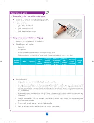 17
		
Resolvamos: El juego
1. Exploro las reglas y condiciones del juego
•
• Recorta las 12 fichas de recortables de la página 373.
•
• Explora las fichas:
–
– ¿Qué datos identificas?
–
– ¿Qué juego propones?
–
– ¿Qué regla tendría tu juego?
2. Comprendo las características del juego
•
• Jugadores: formar equipos de 4 estudiantes.
•
• Materiales para cada equipo.
–
– Lapiceros.
–
– Cronómetro.
–
– Fichas sobre los valores nutritivos y poducción de quinua.
–
– Tablero de juego, en el que debe presentarse el siguiente esquema, con 10 o 12 filas.
Número
racional
Se lee Opuesto
Lectura
del
opuesto
Suma del
número
racional y
su opuesto
Distancia
del número
racional
al cero
Distancia
del
opuesto
al cero
Dibujo en
la recta
numérica
Puntaje
total
•
• Normas del juego:
–
– Un jugador saca una ficha de la bolsa y la pone boca arriba.
–
– Los jugadores inmediatamente tienen que completar todas las casillas, que son: número racional (el
que salió en la ficha); cómo se lee; su opuesto; cómo se lee su opuesto; suma del número racional y su
opuesto; distancia del número racional al cero; distancia del opuesto al cero; dibujo en la recta numé-
rica, puntaje total.
–
– El primer equipo que finalice dice "pare" y cuenta 20 segundos; pasado ese tiempo todo el salón deja
de escribir.
–
– Una vez terminada la ronda se revisa la puntuación: 2 puntos si es correcta, 0 si no hay respuesta
y –2 puntos si es errónea.
–
– Se termina la partida una vez completada la plantilla.
–
– Gana la partida el equipo que ha conseguido mayor puntuación.
MALICI2CT-U1.indd 17 5/25/16 7:25 AM
 