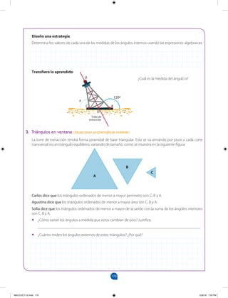 170
Diseño una estrategia
Determina los valores de cada una de las medidas de los ángulos internos usando las expresiones algebraicas.
Transfiero lo aprendido
¿Cuál es la medida del ángulo x?
3. Triángulos en ventana (Situaciones problemáticas realistas)
La torre de extracción tendrá forma piramidal de base triangular. Esta se va armando por pisos y cada corte
transversal es un triángulo equilátero, variando de tamaño, como se muestra en la siguiente figura:
Carlos dice que los triángulos ordenados de menor a mayor perímetro son C, B y A.
Agustina dice que los triángulos ordenados de menor a mayor área son C, B y A.
Sofía dice que los triángulos ordenados de menor a mayor de acuerdo con la suma de los ángulos interiores
son C, B y A.
• ¿Cómo varían los ángulos a medida que estos cambian de piso? Justifica.
___________________________________________________________________________________
• ¿Cuánto miden los ángulos externos de estos triángulos? ¿Por qué?
A
B
C
A
B
C
D
120º
Tubo de
extracción
x
MALICI2CT-U5.indd 170 5/26/16 7:20 PM
 
