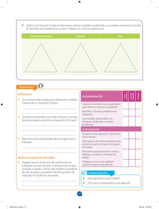 171
		
		
Finalicemos
Metacognición
•
• ¿Que aprendí en esta unidad?
•
• ¿Por qué es importante lo que aprendí?
Reflexiona
•
• ¿Encontraste dificultades para determinar medidas
internas de un triángulo? Explica.
________________________________________
________________________________________
•
• ¿Podemos generalizar que todo triángulo isósceles
tiene dos ángulos externos congruentes? ¿Por qué?
________________________________________
________________________________________
________________________________________
•
• Menciona otras propiedades de los ángulos de un
triángulo.
________________________________________
________________________________________
Realiza la siguiente actividad
1. Imagina que en el proceso de clasificación de
triángulos encuentras que un ángulo externo que
analizas es agudo. ¿Tienes que analizar la amplitud
de otro ángulo o ya puedes decidir qué clase de
triángulo es? Explica tu respuesta.
________________________________________
________________________________________
•
• Grafica un triángulo. Señala sus elementos y líneas notables escribiendo sus nombres respectivos. Escribe
las fórmulas para determinar su área. Trabaja con un(a) compañero(a).
Líneas características Ángulos Área
Autoevaluación
Debo
esforzarme
Lo
estoy
logrando
Lo
logré
Organizo características y propiedades
geométricas en figuras y superficies.
Identifico y resuelvo problemas de
triángulos.
Uso modelos relacionados con
triángulos al plantear o resolver
problemas.
Coevaluación
Respetamos las opiniones y decisiones
de los demás.
Participamos de manera asertiva en las
decisiones que se toman en el equipo
de trabajo.
Mostramos oportunamente nuestros
hallazgos y dudas en el equipo de
trabajo.
Trabajamos con mayor agilidad
cuando resolvemos problemas.
MALICI2CT-U5.indd 171 5/26/16 7:20 PM
 