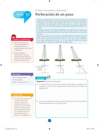 172
A
Impedimento
natural
(estrato)
45º
B C
60º
Ficha
Iniciemos
Forma, movimiento y localización
Responde las siguientes preguntas.
• Si consideramos que el límite superior del estrato es paralelo a la
superficie, ¿cómo son los ángulos que forman estos con el tubo de
perforación?
• ¿Cuál es la medida del mayor ángulo formado por las direcciones del
tubo de perforación en el segundo caso?
Enelprocesodeperforacióndeunpozosecorreelriesgodeencontraralgún
estrato que no puede ser atravesado por el trépano. En esas circunstancias
se planifica una perforación direccionada, para lo cual los ingenieros
constructores han diseñado sistemas apropiados que permiten direccionar
la sarta.
La imagen muestra dos formas diferentes de direccionar la sarta, una
manteniendolatorredeperforaciónenposiciónverticalylaotrainclinando
a la torre.
Según estas direcciones al perforar, se pueden clasificar distintos tipos de
pozos: pozo vertical, donde la desviación es menor de 2°; pozo desviado,
en el cual la desviación varía de 1° a 5° por cada 30 metros, y el pozo
horizontal, que cuenta con más de 80° de desviación.
Perforación de un pozo
37
Rectas perpendiculares
Rectas paralelas
Rectas secantes oblicuas
Recuerda
• Los ingenieros y arquitectos
navales constructores
no solo se preocupan
de diseñar sistemas para
superar los inconvenientes
al momento de extraer el
petróleo; también es parte
de su trabajo velar por la
seguridad de quienes
trabajan en las plataformas.
¿Sabías que...?
• ¿Qué otras estructuras
conoces que deben ser
instaladas formando
ángulos distintos de 90° con
la superficie?
• ¿Qué estrategias o
instrumentos crees que
utilizan los especialistas en
perforación para calcular los
ángulos en estos casos?
Cuenta tu experiencia
MALICI2CT-U5.indd 172 5/26/16 7:20 PM
 