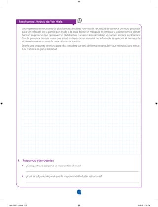 173
		
Resolvamos: Modelo de Van Hiele
Los ingenieros constructores de plataformas petroleras han visto la necesidad de construir un muro protector
para ser colocado en la pared que divide a la zona donde se manipula el petróleo y la dependencia donde
habitan las personas que operan en las plataformas, pues en el área de trabajo se pueden producir explosiones.
Con la presencia de este muro que estará cubierto de un material no inflamable se reduciría el número de
víctimas humanas en caso de un accidente de ese tipo.
Diseña una propuesta de muro; para ello, considera que será de forma rectangular y que necesitará una estruc-
tura metálica de gran estabilidad.
1. Respondo interrogantes
•
• ¿Con qué figura poligonal se representará al muro?
___________________________________________________________________________________
•
• ¿Cuál es la figura poligonal que da mayor estabilidad a las estructuras?
___________________________________________________________________________________
MALICI2CT-U5.indd 173 5/26/16 7:20 PM
 