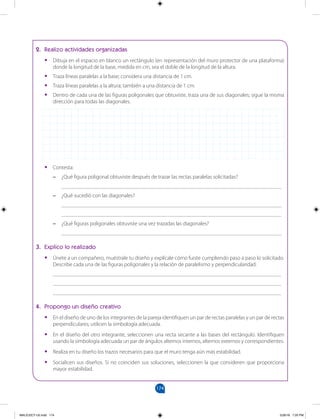 174
		
2. Realizo actividades organizadas
•
• Dibuja en el espacio en blanco un rectángulo (en representación del muro protector de una plataforma)
donde la longitud de la base, medida en cm, sea el doble de la longitud de la altura.
•
• Traza líneas paralelas a la base; considera una distancia de 1 cm.
•
• Traza líneas paralelas a la altura; también a una distancia de 1 cm.
•
• Dentro de cada una de las figuras poligonales que obtuviste, traza una de sus diagonales; sigue la misma
dirección para todas las diagonales.
•
• Contesta:
–
– ¿Qué figura poligonal obtuviste después de trazar las rectas paralelas solicitadas?
________________________________________________________________________________
–
– ¿Qué sucedió con las diagonales?
________________________________________________________________________________
________________________________________________________________________________
–
– ¿Qué figuras poligonales obtuviste una vez trazadas las diagonales?
________________________________________________________________________________
3. Explico lo realizado
•
• Únete a un compañero, muéstrale tu diseño y explícale cómo fuiste cumpliendo paso a paso lo solicitado.
Describe cada una de las figuras poligonales y la relación de paralelismo y perpendicularidad.
___________________________________________________________________________________
___________________________________________________________________________________
___________________________________________________________________________________
4. Propongo un diseño creativo
•
• En el diseño de uno de los integrantes de la pareja identifiquen un par de rectas paralelas y un par de rectas
perpendiculares; utilicen la simbología adecuada.
•
• En el diseño del otro integrante, seleccionen una recta secante a las bases del rectángulo. Identifiquen
usando la simbología adecuada un par de ángulos alternos internos, alternos externos y correspondientes.
•
• Realiza en tu diseño los trazos necesarios para que el muro tenga aún más estabilidad.
•
• Socialicen sus diseños. Si no coinciden sus soluciones, seleccionen la que consideren que proporciona
mayor estabilidad.
MALICI2CT-U5.indd 174 5/26/16 7:20 PM
 