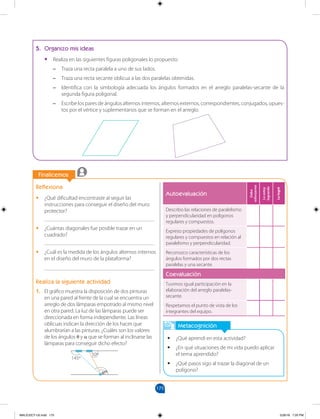 175
		
		
Finalicemos
Metacognición
•
• ¿Qué aprendí en esta actividad?
•
• ¿En qué situaciones de mi vida puedo aplicar
el tema aprendido?
•
• ¿Qué pasos sigo al trazar la diagonal de un
polígono?
Reflexiona
•
• ¿Qué dificultad encontraste al seguir las
instrucciones para conseguir el diseño del muro
protector?
________________________________________
•
• ¿Cuántas diagonales fue posible trazar en un
cuadrado?
________________________________________
•
• ¿Cuál es la medida de los ángulos alternos internos
en el diseño del muro de la plataforma?
________________________________________
Realiza la siguiente actividad
1. El gráfico muestra la disposición de dos pinturas
en una pared al frente de la cual se encuentra un
arreglo de dos lámparas empotrado al mismo nivel
en otra pared. La luz de las lámparas puede ser
direccionada en forma independiente. Las líneas
oblicuas indican la dirección de los haces que
alumbrarían a las pinturas. ¿Cuáles son los valores
de los ángulos θ y α que se forman al inclinarse las
lámparas para conseguir dicho efecto?
5. Organizo mis ideas
•
• Realiza en las siguientes figuras poligonales lo propuesto:
–
– Traza una recta paralela a uno de sus lados.
–
– Traza una recta secante oblicua a las dos paralelas obtenidas.
–
– Identifica con la simbología adecuada los ángulos formados en el arreglo paralelas-secante de la
segunda figura poligonal.
–
– Escribe los pares de ángulos alternos internos, alternos externos, correspondientes, conjugados, opues-
tos por el vértice y suplementarios que se forman en el arreglo.
145º
50º
θα
Autoevaluación
Debo
esforzarme
Lo
estoy
logrando
Lo
logré
Describo las relaciones de paralelismo
y perpendicularidad en polígonos
regulares y compuestos.
Expreso propiedades de polígonos
regulares y compuestos en relación al
paralelismo y perpendicularidad.
Reconozco características de los
ángulos formados por dos rectas
paralelas y una secante.
Coevaluación
Tuvimos igual participación en la
elaboración del arreglo paralelas-
secante.
Respetamos el punto de vista de los
integrantes del equipo.
MALICI2CT-U5.indd 175 5/26/16 7:20 PM
 