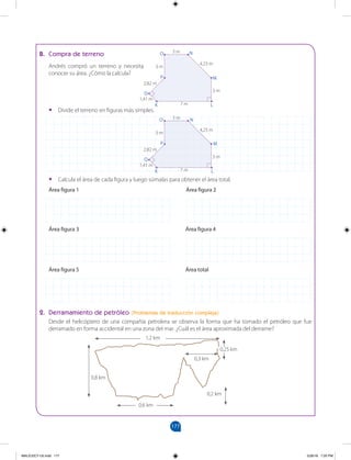 177
177
• Calcula el área de cada figura y luego súmalas para obtener el área total.
Área figura 1 Área figura 2
Área figura 3 Área figura 4
Área figura 5 Área total
2. Derramamiento de petróleo (Problemas de traducción compleja)
B. Compra de terreno
Andrés compró un terreno y necesita
conocer su área. ¿Cómo la calcula?
• Divide el terreno en figuras más simples.
1,2 km
0,6 km
0,8 km
0,3 km
0,2 km
0,25 km
Desde el helicóptero de una compañía petrolera se observa la forma que ha tomado el petróleo que fue
derramado en forma accidental en una zona del mar. ¿Cuál es el área aproximada del derrame?
3 m
3 m
3 m
3 m
3 m
3 m
7 m
7 m
4,23 m
4,23 m
2,82 m
2,82 m
1,41 m
1,41 m
K
K
L
L
M
M
N
N
O
O
P
P
Q
Q
MALICI2CT-U5.indd 177 5/26/16 7:20 PM
 