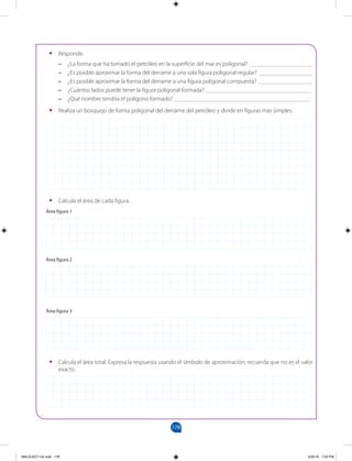 178
		
•
• Responde.
–
– ¿La forma que ha tomado el petróleo en la superficie del mar es poligonal? _____________________
–
– ¿Es posible aproximar la forma del derrame a una sola figura poligonal regular? __________________
–
– ¿Es posible aproximar la forma del derrame a una figura poligonal compuesta? __________________
–
– ¿Cuántos lados puede tener la figura poligonal formada? ___________________________________
–
– ¿Qué nombre tendría el polígono formado? _____________________________________________
•
• Realiza un bosquejo de forma poligonal del derrame del petróleo y divide en figuras más simples.
•
• Calcula el área de cada figura.
Área figura 1
Área figura 2
Área figura 3
•
• Calcula el área total. Expresa la respuesta usando el símbolo de aproximación; recuerda que no es el valor
exacto.
MALICI2CT-U5.indd 178 5/26/16 7:20 PM
 