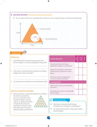 179
		
		
Finalicemos
Metacognición
•
• ¿Qué pasos sigo para dividir figuras
compuestas en triángulos y rectángulos?
•
• ¿En qué momento de mi vida puedo utilizar
esta estrategia?
3. Derrame terrestre (Situaciones problemáticas realistas)
•
• En un sector terrestre se ha producido un derrame como muestra la figura. Calcula el área afectada.
1,5 km
1,8 km
1 km
Reflexiona
•
• ¿Qué dificultad encontraste para aproximar la
forma irregular a una forma poligonal compuesta?
________________________________________
________________________________________
•
• ¿Por qué es conveniente descomponer una figura
poligonal en otras conocidas?
________________________________________
________________________________________
•
• ¿En qué casos sumas áreas? ¿Y en qué casos las restas?
________________________________________
________________________________________
Realiza la siguiente actividad
1. Eloísa construye un árbol de Navidad con cilindros
de cartón cuyo radio es
de 5 cm y los ubica como
muestra la figura. Si quiere
colocar un pedazo de cartón
en la parte de atrás para
sostener los cilindros. ¿Qué
área debe tener el cartón y
cuánto medirá su perímetro?
________________________________________
Autoevaluación
Debo
esforzarme
Lo
estoy
logrando
Lo
logré
Calculo el perímetro de figuras
poligonales regulares y compuestas.
Hallo el área de figuras compuestas
mediante descomposición en otras
figuras.
Determino el área de triángulos y
círculos al resolver problemas.
Coevaluación
Reflexionamos y discutimos posibles
soluciones.
Compartimos recursos en el desarrollo
de la actividad.
Sector terrestre
Zona del derrame
MALICI2CT-U5.indd 179 5/26/16 7:20 PM
 