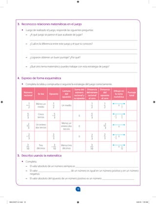 18
		
3. Reconozco relaciones matemáticas en el juego
•
• Luego de realizado el juego, responde las siguientes preguntas:
–
– ¿A qué juego se parece el que acabaste de jugar?
________________________________________________________________________________
–
– ¿Cuál es la diferencia entre este juego y el que tú conoces?
________________________________________________________________________________
________________________________________________________________________________
–
– ¿Lograron obtener un buen puntaje? ¿Por qué?
________________________________________________________________________________
–
– ¿Qué otro tema matemático puedes trabajar con esta estrategia de juego?
________________________________________________________________________________
4. Expreso de forma esquemática
•
• Completa la tabla y comprueba si seguiste la estrategia del juego correctamente.
Número
racional
Se lee Opuesto
Lectura
del
opuesto
Suma del
número
racional y
suopuesto
Distancia
delnúmero
racional
al cero
Distancia
del
opuesto
al cero
Dibujo en
la recta
numérica
Puntaje
total
−
1
2
Menos un
medio
−
1
2
Un medio −
1
2
−
1
2
1
2
0
–
5
3
Cinco
tercios
–
5
3
0 –
5
3
5
3
5
3
–
1
2
3
Un entero
dos tercios
Menos un
entero dos
tercios
0 1
2
3
0
–
2
3
–
2
3
0 –
2
3
–
2
3
2
3
– 0
–
3
10
Tres
décimos
–
3
10
Menos tres
décimos
–
3
10
3
10
0
5. Describo usando la matemática
•
• Completa.
–
– El valor absoluto de un número siempre es _______________________________________________
–
– El valor ________________________ de un número es igual en un número positivo y en un número
negativo.
–
– El valor absoluto del opuesto de un número positivo es un número ________________________ .
MALICI2CT-U1.indd 18 5/25/16 7:25 AM
 