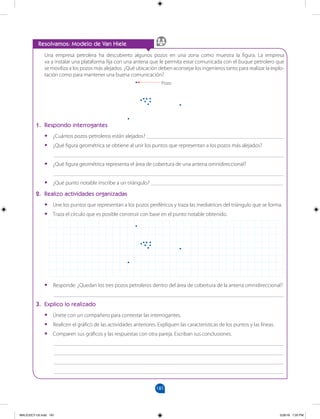 181
		
Resolvamos: Modelo de Van Hiele
Una empresa petrolera ha descubierto algunos pozos en una zona como muestra la figura. La empresa
va a instalar una plataforma fija con una antena que le permita estar comunicada con el buque petrolero que
se moviliza a los pozos más alejados. ¿Qué ubicación deben aconsejar los ingenieros tanto para realizar la explo-
tación como para mantener una buena comunicación?
1. Respondo interrogantes
•
• ¿Cuántos pozos petroleros están alejados? __________________________________________________
•
• ¿Qué figura geométrica se obtiene al unir los puntos que representan a los pozos más alejados?
___________________________________________________________________________________
•
• ¿Qué figura geométrica representa el área de cobertura de una antena omnidireccional?
___________________________________________________________________________________
•
• ¿Qué punto notable inscribe a un triángulo? ________________________________________________
2. Realizo actividades organizadas
•
• Une los puntos que representan a los pozos periféricos y traza las mediatrices del triángulo que se forma.
•
• Traza el círculo que es posible construir con base en el punto notable obtenido.
•
• Responde: ¿Quedan los tres pozos petroleros dentro del área de cobertura de la antena omnidireccional?
___________________________________________________________________________________
3. Explico lo realizado
•
• Únete con un compañero para contestar las interrogantes.
•
• Realicen el gráfico de las actividades anteriores. Expliquen las características de los puntos y las líneas.
•
• Comparen sus gráficos y las respuestas con otra pareja. Escriban sus conclusiones.
___________________________________________________________________________________
___________________________________________________________________________________
___________________________________________________________________________________
___________________________________________________________________________________
Pozo
MALICI2CT-U5.indd 181 5/26/16 7:20 PM
 