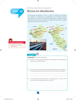 184
Ficha
Iniciemos
•
• ¿Qué conoces sobre los
oleoductos?
Forma, movimiento y localización
Rectas en oleoductos
Responde las siguientes preguntas.
•
• Escribe el valor estimado del ángulo comprendido entre el oleoducto
Norperuano y el Ramal Norte.
•
• En la disposición de los tubos transportadores del crudo, mostrados en
la imagen, ¿puedes identificar al menos dos pares de líneas paralelas?
_______________________________________________________
_______________________________________________________
•
• Si el oleoducto Ramal Norte entró en operaciones en el año 1978,
¿cuántos años han pasado hasta el momento?
El transporte del petróleo se hace a través de oleoductos, formados
por tuberías de dimensiones considerables, que atraviesan grandes
extensiones de territorio. El oleoducto Norperuano se extiende desde
Bayóvar hasta San José de Saramuro, y el oleoducto Ramal Norte va desde
la estación Andoas hasta la estación 5.
40
LORETO
AMAZONAS
TUMBES
PIURA
LAMBAYEQUE
CAJAMARCA
SAN MARTÍN
LA LIBERTAD
ÁNCASH
HUÁNUCO
PASCO
UCAYALI
JUNÍN
LIMA
MADRE
DE DIOS
CUSCO
HUANCAVELICA
AYACUCHO
APURÍMAC
ICA
PUNO
AREQUIPA
MOQUEGUA
Lago
Titicaca
TACNA
CALLAO
ECUADOR
COLOMBIA
BRASIL
BOLIVIA
CHILE
OCÉANO
PACÍFICO
Ramal Norte
252 Km
BAYOYAR
ANDOAS
ESTACIÓN 5
Tramo I
305 Km.
San José de Saramuro
Tramo II
548 Km.
Km.
300
0 100
LORETO
AMAZONAS
TUMBES
PIURA
LAMBAYEQUE
CAJAMARCA
SAN MARTÍN
LA LIBERTAD
ÁNCASH
HUÁNUCO
PASCO
UCAYALI
JUNÍN
LIMA
MADRE
DE DIOS
CUSCO
HUANCAVELICA
AYACUCHO
APURÍMAC
ICA
PUNO
AREQUIPA
MOQUEGUA
Lago
Titicaca
TACNA
CALLAO
ECUADOR
COLOMBIA
BRASIL
BOLIVIA
CHILE
OCÉANO
PACÍFICO
Ramal Norte
252 Km
BAYOYAR
ANDOAS
ESTACIÓN 5
Tramo I
305 Km.
San José de Saramuro
Tramo II
548 Km.
Km.
300
0 100
Cuenta tu experiencia
MALICI2CT-U5.indd 184 5/26/16 7:20 PM
 