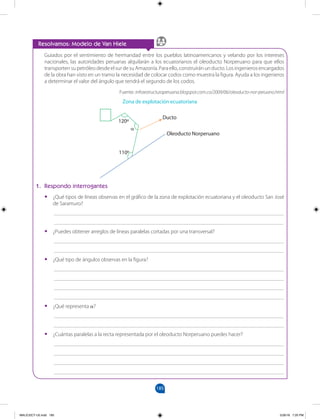 185
		
Guiados por el sentimiento de hermandad entre los pueblos latinoamericanos y velando por los intereses
nacionales, las autoridades peruanas alquilarán a los ecuatorianos el oleoducto Norperuano para que ellos
transporten su petróleo desde el sur de su Amazonía. Para ello, construirán un ducto. Los ingenieros encargados
de la obra han visto en un tramo la necesidad de colocar codos como muestra la figura. Ayuda a los ingenieros
a determinar el valor del ángulo que tendrá el segundo de los codos.
Fuente: infraestructuraperuana.blogspot.com.co/2009/06/oleoducto-nor-peruano.html
1. Respondo interrogantes
•
• ¿Qué tipos de líneas observas en el gráfico de la zona de explotación ecuatoriana y el oleoducto San José
de Saramuro?
___________________________________________________________________________________
___________________________________________________________________________________
•
• ¿Puedes obtener arreglos de líneas paralelas cortadas por una transversal?
___________________________________________________________________________________
___________________________________________________________________________________
•
• ¿Qué tipo de ángulos observas en la figura?
___________________________________________________________________________________
___________________________________________________________________________________
___________________________________________________________________________________
___________________________________________________________________________________
•
• ¿Qué representa α?
___________________________________________________________________________________
___________________________________________________________________________________
•
• ¿Cuántas paralelas a la recta representada por el oleoducto Norperuano puedes hacer?
___________________________________________________________________________________
___________________________________________________________________________________
___________________________________________________________________________________
___________________________________________________________________________________
Resolvamos: Modelo de Van Hiele
Zona de explotación ecuatoriana
Ducto
Oleoducto Norperuano
120º
110º
α
MALICI2CT-U5.indd 185 5/26/16 7:20 PM
 