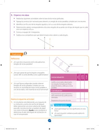 187
		
		
Finalicemos
		
Finalicemos
Metacognición
•
• ¿Qué aprendizaje fue más significativo en esta
ficha?
•
• ¿En qué situación cotidiana puedo aplicar lo
aprendido?
Reflexiona
•
• ¿En qué otras situaciones de la vida aplicamos
arreglos de rectas paralelas?
________________________________________
________________________________________
•
• ¿Por qué a pesar de que los ángulos conjugados
suman 180°, no se les identifica como suplementarios?
________________________________________
________________________________________
•
• ¿En qué figuras poligonales puedes obtener
arreglos de rectas paralelas cortadas por una
secante sin necesidad de trazar rectas paralelas a
uno de los lados, solo trazando la recta transversal?
________________________________________
________________________________________
Realiza la siguiente actividad
1. Un estudiante está elaborando una maqueta de
su institución, y junto a la cancha de básquet
debe representar una zona cubierta de césped;
para ello, necesita recortar un pedazo de papel
con cierta inclinación. Ayuda a este estudiante a
determinar el valor del ángulo de inclinación sin
usar el transportador.
5. Organizo mis ideas
•
• Realiza las siguientes actividades sobre la base de las rectas graficadas.
•
• Agrega la construcción necesaria para obtener un arreglo de rectas paralelas cortadas por una secante.
•
• Identifica con θ a uno de los ángulos agudos y con ω a uno de los ángulos obtusos.
•
• Determina los valores correspondientes a los otros ángulos de acuerdo con el tipo de ángulo que es cada
uno con respecto a θ y ω.
•
• Forma un equipo de 3 integrantes.
•
• Explica a tus compañeros por qué determinaste estos valores a cada ángulo.
150º
β
Autoevaluación Debo
esforzarme
Lo
estoy
logrando
Lo
logré
Justifico enunciados relacionados
con ángulos formados por líneas
perpendiculares y oblicuas a rectas
paralelas.
Coevaluación
Argumentamos oportunamente y
adecuadamente las justificaciones
solicitadas.
Respetamos los puntos de vista.
MALICI2CT-U5.indd 187 5/26/16 7:20 PM
 