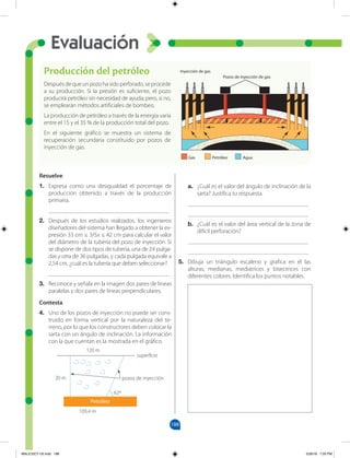 188
Evaluación
Resuelve.
1. Expresa como una desigualdad el porcentaje de
producción obtenido a través de la producción
primaria.
________________________________________
2. Después de los estudios realizados, los ingenieros
diseñadores del sistema han llegado a obtener la ex-
presión 33 cm ≤ 3/5x ≤ 42 cm para calcular el valor
del diámetro de la tubería del pozo de inyección. Si
se dispone de dos tipos de tubería, una de 24 pulga-
das y otra de 36 pulgadas, y cada pulgada equivale a
2,54 cm, ¿cuál es la tubería que deben seleccionar?
________________________________________
3. Reconoce y señala en la imagen dos pares de líneas
paralelas y dos pares de líneas perpendiculares.
Contesta.
4. Uno de los pozos de inyección no puede ser cons-
truido en forma vertical por la naturaleza del te-
rreno, por lo que los constructores deben colocar la
sarta con un ángulo de inclinación. La información
con la que cuentan es la mostrada en el gráfico.
a. ¿Cuál es el valor del ángulo de inclinación de la
sarta? Justifica tu respuesta.
________________________________________
________________________________________
b. ¿Cuál es el valor del área vertical de la zona de
difícil perforación?
________________________________________
________________________________________
5. Dibuja un triángulo escaleno y grafica en él las
alturas, medianas, mediatrices y bisectrices con
diferentes colores. Identifica los puntos notables.
Producción del petróleo
Despuésdequeunpozohasidoperforado,seprocede
a su producción. Si la presión es suficiente, el pozo
producirá petróleo sin necesidad de ayuda; pero, si no,
se emplearán métodos artificiales de bombeo.
La producción de petróleo a través de la energía varía
entre el 15 y el 35 % de la producción total del pozo.
En el siguiente gráfico se muestra un sistema de
recuperación secundaria constituido por pozos de
inyección de gas.
Gas Petróleo Agua
Pozos de inyección de gas
Inyección de gas
120 m
109,4 m
pozos de inyección
superficie
20 m
62º
Petróleo
MALICI2CT-U5.indd 188 5/26/16 7:20 PM
 