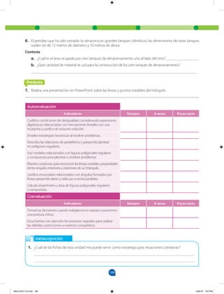 189
Autoevaluación
Indicadores Siempre A veces Pocas veces
Codifico condiciones de desigualdad considerando expresiones
algebraicas relacionadas con inecuaciones lineales con una
incógnita y justifico el conjunto solución.
Empleo estrategias heurísticas al resolver problemas.
Describo las relaciones de paralelismo y perpendicularidad
en polígonos regulares.
Uso modelos relacionados con figuras poligonales regulares
y compuestas para plantear o resolver problemas.
Planteo conjeturas para reconocer las líneas notables, propiedades
de los ángulos interiores y exteriores de un triángulo.
Justifico enunciados relacionados con ángulos formados por
líneas perpendiculares y oblicuas a rectas paralelas.
Calculo el perímetro y área de figuras poligonales regulares
y compuestas.
Coevaluación
Indicadores Siempre A veces Pocas veces
Tomamos decisiones cuando trabajamos en equipo y asumimos
una postura crítica.
Escuchamos con atención los procesos seguidos para realizar
las debidas correcciones a nuestros compañeros.
Metacognición
1. ¿Cuál de las fichas de esta unidad me puede servir como estrategia para situaciones cotidianas?
___________________________________________________________________________________
___________________________________________________________________________________
6. El petróleo que ha sido extraído se almacena en grandes tanques cilíndricos; las dimensiones de estos tanques
suelen ser de 12 metros de diámetro y 10 metros de altura.
Contesta.
a. ¿Cuál es el área ocupada por cien tanques de almacenamiento uno al lado del otro? _________________
b. ¿Qué cantidad de material se usó para la construcción de los cien tanques de almacenamiento?
______________________________________________________________________________________
7. Realiza una presentación en PowerPoint sobre las líneas y puntos notables del triángulo.
Producto
MALICI2CT-U5.indd 189 5/26/16 7:20 PM
 
